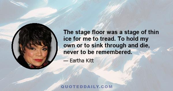 The stage floor was a stage of thin ice for me to tread. To hold my own or to sink through and die, never to be remembered.