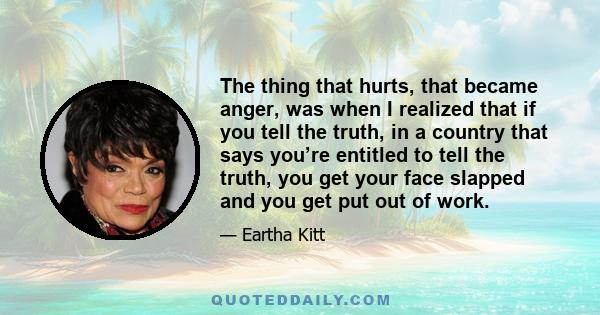 The thing that hurts, that became anger, was when I realized that if you tell the truth, in a country that says you’re entitled to tell the truth, you get your face slapped and you get put out of work.