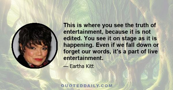 This is where you see the truth of entertainment, because it is not edited. You see it on stage as it is happening. Even if we fall down or forget our words, it's a part of live entertainment.