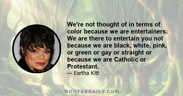 We're not thought of in terms of color because we are entertainers. We are there to entertain you not because we are black, white, pink, or green or gay or straight or because we are Catholic or Protestant.