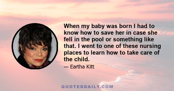 When my baby was born I had to know how to save her in case she fell in the pool or something like that. I went to one of these nursing places to learn how to take care of the child.