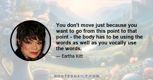 You don't move just because you want to go from this point to that point - the body has to be using the words as well as you vocally use the words.