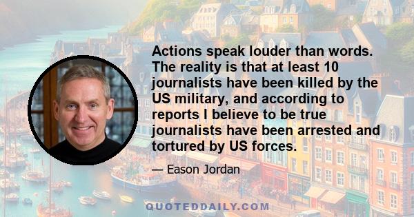 Actions speak louder than words. The reality is that at least 10 journalists have been killed by the US military, and according to reports I believe to be true journalists have been arrested and tortured by US forces.