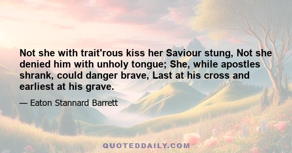 Not she with trait'rous kiss her Saviour stung, Not she denied him with unholy tongue; She, while apostles shrank, could danger brave, Last at his cross and earliest at his grave.