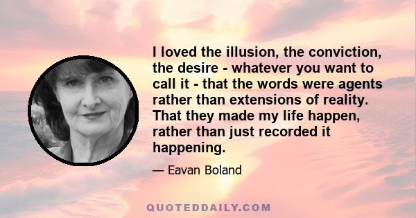 I loved the illusion, the conviction, the desire - whatever you want to call it - that the words were agents rather than extensions of reality. That they made my life happen, rather than just recorded it happening.