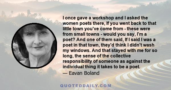 I once gave a workshop and I asked the women poets there, If you went back to that little town you've come from - these were from small towns - would you say, I'm a poet? And one of them said, If I said I was a poet in