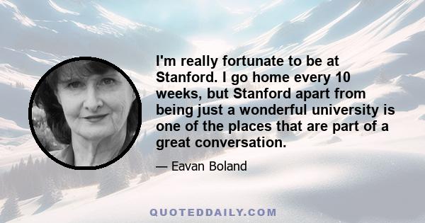 I'm really fortunate to be at Stanford. I go home every 10 weeks, but Stanford apart from being just a wonderful university is one of the places that are part of a great conversation.