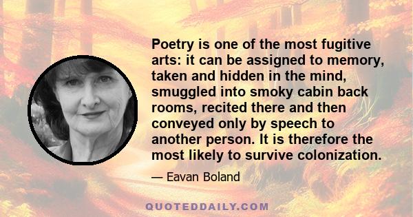 Poetry is one of the most fugitive arts: it can be assigned to memory, taken and hidden in the mind, smuggled into smoky cabin back rooms, recited there and then conveyed only by speech to another person. It is