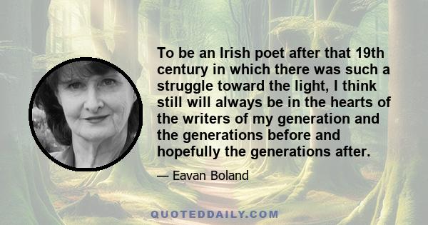 To be an Irish poet after that 19th century in which there was such a struggle toward the light, I think still will always be in the hearts of the writers of my generation and the generations before and hopefully the