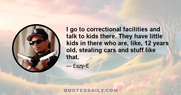 I go to correctional facilities and talk to kids there. They have little kids in there who are, like, 12 years old, stealing cars and stuff like that.