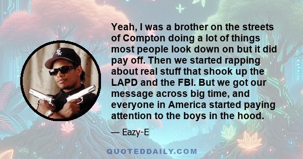 Yeah, I was a brother on the streets of Compton doing a lot of things most people look down on but it did pay off. Then we started rapping about real stuff that shook up the LAPD and the FBI. But we got our message