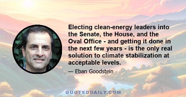 Electing clean-energy leaders into the Senate, the House, and the Oval Office - and getting it done in the next few years - is the only real solution to climate stabilization at acceptable levels.