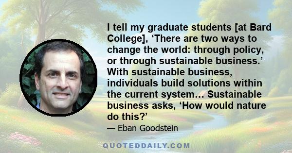 I tell my graduate students [at Bard College], ‘There are two ways to change the world: through policy, or through sustainable business.’ With sustainable business, individuals build solutions within the current system… 