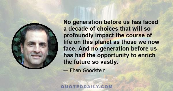 No generation before us has faced a decade of choices that will so profoundly impact the course of life on this planet as those we now face. And no generation before us has had the opportunity to enrich the future so