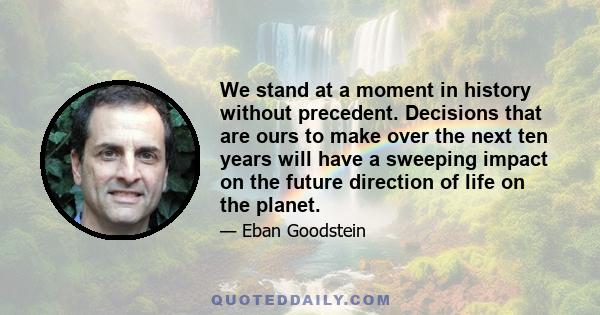 We stand at a moment in history without precedent. Decisions that are ours to make over the next ten years will have a sweeping impact on the future direction of life on the planet.