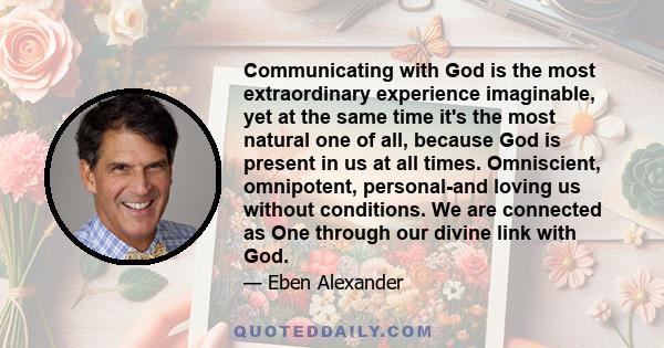 Communicating with God is the most extraordinary experience imaginable, yet at the same time it's the most natural one of all, because God is present in us at all times. Omniscient, omnipotent, personal-and loving us