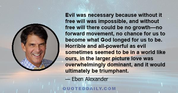 Evil was necessary because without it free will was impossible, and without free will there could be no growth—no forward movement, no chance for us to become what God longed for us to be. Horrible and all-powerful as