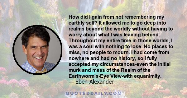 How did I gain from not remembering my earthly self? It allowed me to go deep into realms beyond the worldly without having to worry about what I was leaving behind. Throughout my entire time in those worlds, I was a