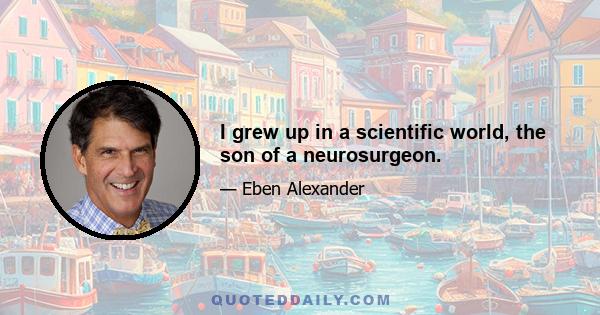 I grew up in a scientific world, the son of a neurosurgeon.