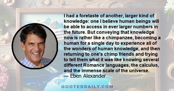 I had a foretaste of another, larger kind of knowledge: one I believe human beings will be able to access in ever larger numbers in the future. But conveying that knowledge now is rather like a chimpanzee, becoming a