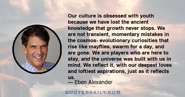 Our culture is obsessed with youth because we have lost the ancient knowledge that growth never stops. We are not transient, momentary mistakes in the cosmos- evolutionary curiosities that rise like mayflies, swarm for