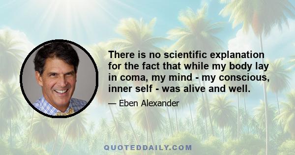 There is no scientific explanation for the fact that while my body lay in coma, my mind - my conscious, inner self - was alive and well.