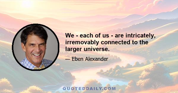 We - each of us - are intricately, irremovably connected to the larger universe.