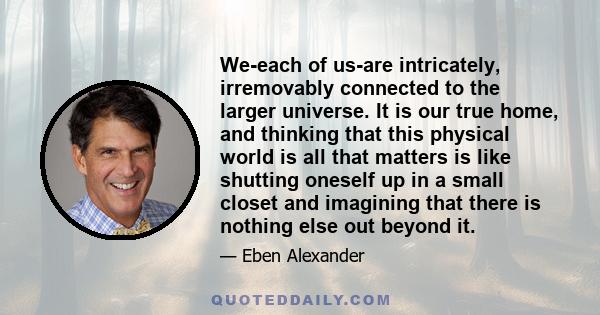 We-each of us-are intricately, irremovably connected to the larger universe. It is our true home, and thinking that this physical world is all that matters is like shutting oneself up in a small closet and imagining