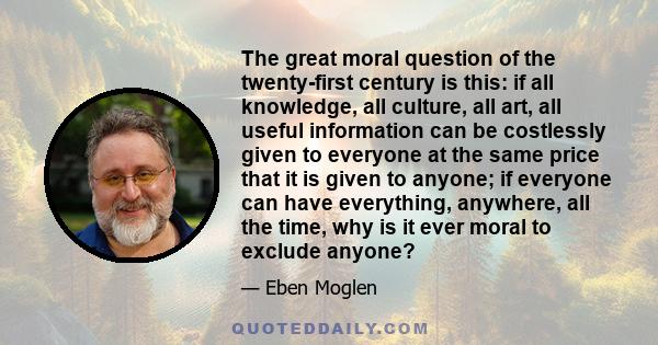 The great moral question of the twenty-first century is this: if all knowledge, all culture, all art, all useful information can be costlessly given to everyone at the same price that it is given to anyone; if everyone