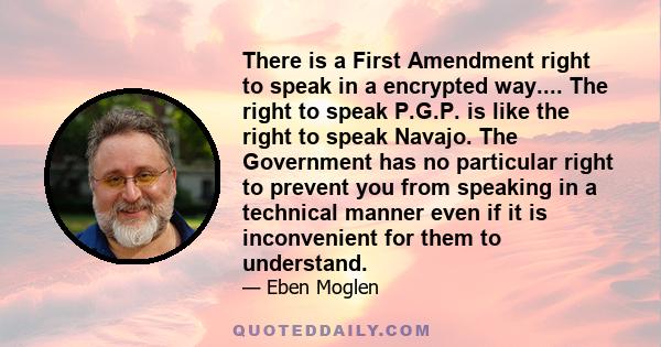 There is a First Amendment right to speak in a encrypted way.... The right to speak P.G.P. is like the right to speak Navajo. The Government has no particular right to prevent you from speaking in a technical manner