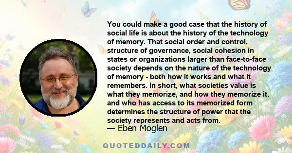 You could make a good case that the history of social life is about the history of the technology of memory. That social order and control, structure of governance, social cohesion in states or organizations larger than 