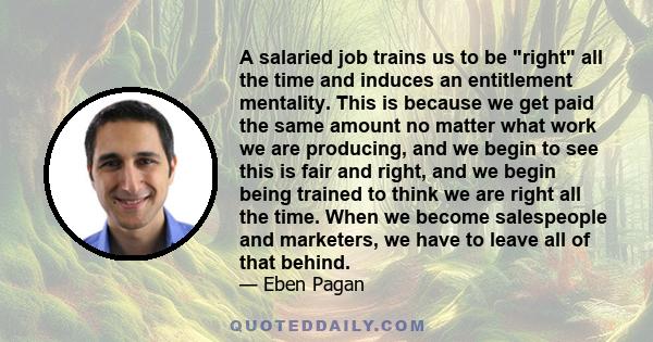 A salaried job trains us to be right all the time and induces an entitlement mentality. This is because we get paid the same amount no matter what work we are producing, and we begin to see this is fair and right, and