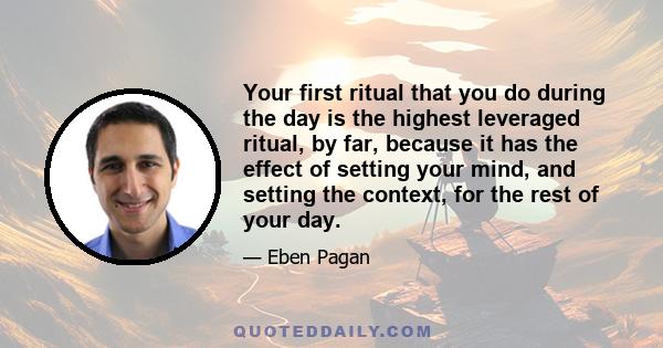 Your first ritual that you do during the day is the highest leveraged ritual, by far, because it has the effect of setting your mind, and setting the context, for the rest of your day.