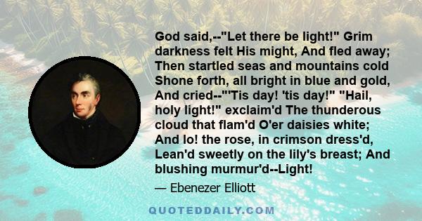 God said,--Let there be light! Grim darkness felt His might, And fled away; Then startled seas and mountains cold Shone forth, all bright in blue and gold, And cried--'Tis day! 'tis day! Hail, holy light! exclaim'd The