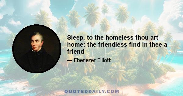 Sleep, to the homeless thou art home; the friendless find in thee a friend