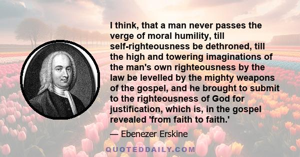 I think, that a man never passes the verge of moral humility, till self-righteousness be dethroned, till the high and towering imaginations of the man's own righteousness by the law be levelled by the mighty weapons of