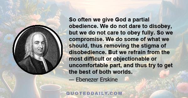 So often we give God a partial obedience. We do not dare to disobey, but we do not care to obey fully. So we compromise. We do some of what we should, thus removing the stigma of disobedience. But we refrain from the