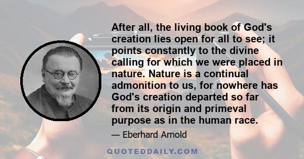 After all, the living book of God's creation lies open for all to see; it points constantly to the divine calling for which we were placed in nature. Nature is a continual admonition to us, for nowhere has God's