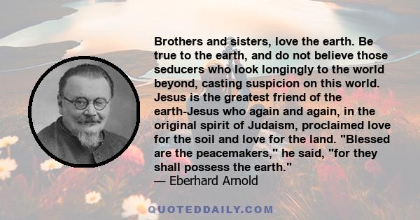 Brothers and sisters, love the earth. Be true to the earth, and do not believe those seducers who look longingly to the world beyond, casting suspicion on this world. Jesus is the greatest friend of the earth-Jesus who