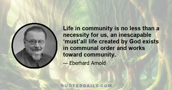 Life in community is no less than a necessity for us, an inescapable ‘must’all life created by God exists in communal order and works toward community.