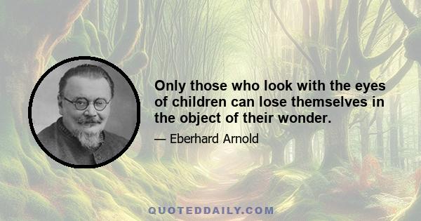 Only those who look with the eyes of children can lose themselves in the object of their wonder.