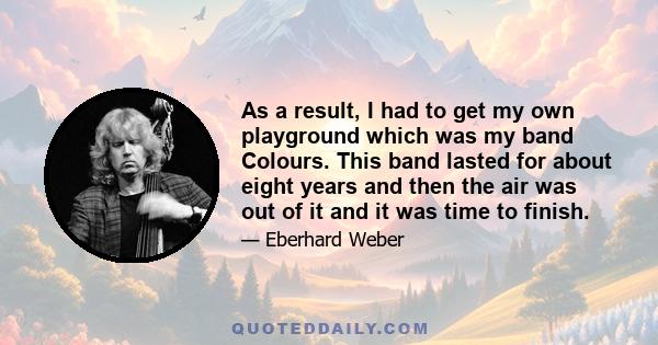 As a result, I had to get my own playground which was my band Colours. This band lasted for about eight years and then the air was out of it and it was time to finish.