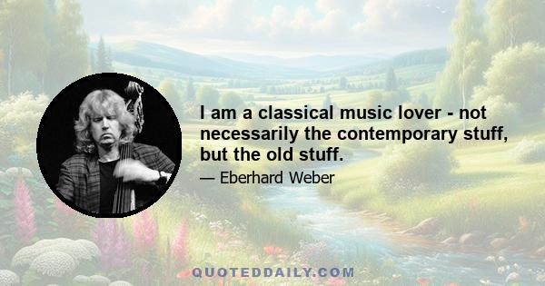 I am a classical music lover - not necessarily the contemporary stuff, but the old stuff.