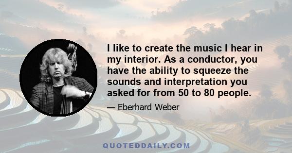 I like to create the music I hear in my interior. As a conductor, you have the ability to squeeze the sounds and interpretation you asked for from 50 to 80 people.