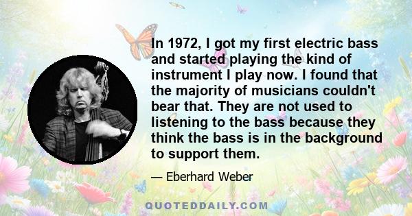 In 1972, I got my first electric bass and started playing the kind of instrument I play now. I found that the majority of musicians couldn't bear that. They are not used to listening to the bass because they think the