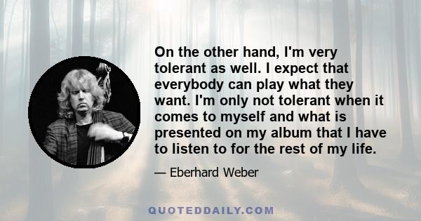 On the other hand, I'm very tolerant as well. I expect that everybody can play what they want. I'm only not tolerant when it comes to myself and what is presented on my album that I have to listen to for the rest of my