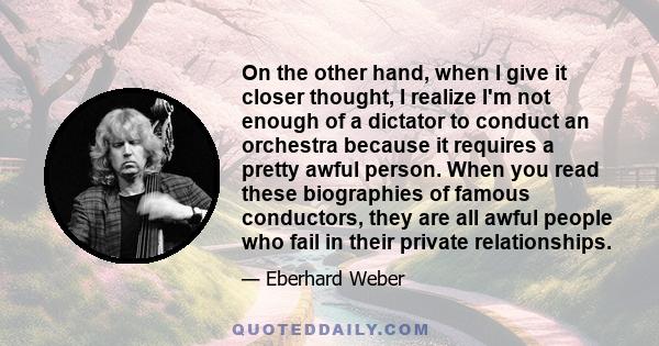 On the other hand, when I give it closer thought, I realize I'm not enough of a dictator to conduct an orchestra because it requires a pretty awful person. When you read these biographies of famous conductors, they are