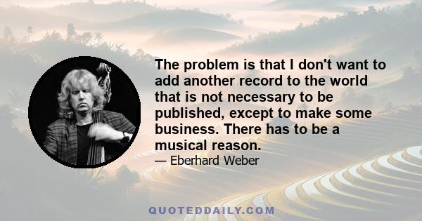 The problem is that I don't want to add another record to the world that is not necessary to be published, except to make some business. There has to be a musical reason.