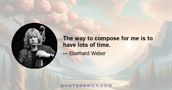 The way to compose for me is to have lots of time.