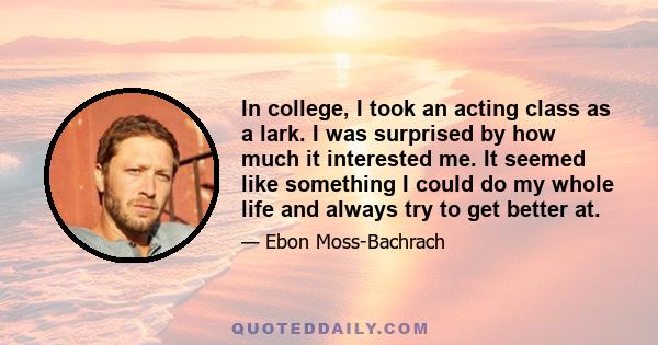 In college, I took an acting class as a lark. I was surprised by how much it interested me. It seemed like something I could do my whole life and always try to get better at.